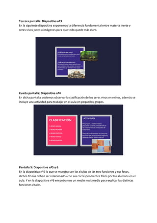 Tercera pantalla: Diapositiva nº3
En la siguiente diapositiva exponemos la diferencia fundamental entre materia inerte y
seres vivos junto a imágenes para que todo quede más claro.
Cuarta pantalla: Diapositiva nº4
En dicha pantalla podemos observar la clasificación de los seres vivos en reinos, además se
incluye una actividad para trabajar en el aula en pequeños grupos.
Pantalla 5: Diapositiva nº5 y 6
En la diapositiva nº5 lo que se muestra son los títulos de las tres funciones y sus fotos,
dichos títulos deben ser relacionados con sus correspondientes fotos por los alumnos en el
aula. Y en la diapositiva nº6 encontramos un medio multimedia para explicar las distintas
funciones vitales.
 