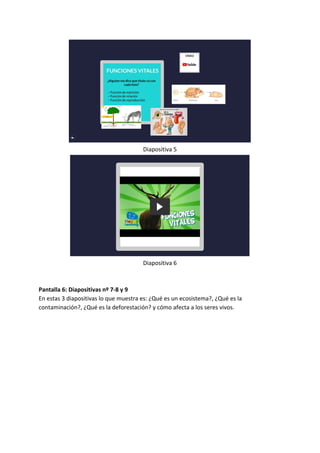 Diapositiva 5
Diapositiva 6
Pantalla 6: Diapositivas nº 7-8 y 9
En estas 3 diapositivas lo que muestra es: ¿Qué es un ecosistema?, ¿Qué es la
contaminación?, ¿Qué es la deforestación? y cómo afecta a los seres vivos.
 