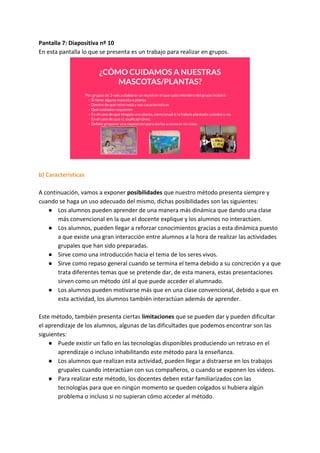 Pantalla 7: Diapositiva nº 10
En esta pantalla lo que se presenta es un trabajo para realizar en grupos.
b) Características
A continuación, vamos a exponer ​posibilidades​ que nuestro método presenta siempre y
cuando se haga un uso adecuado del mismo, dichas posibilidades son las siguientes:
● Los alumnos pueden aprender de una manera más dinámica que dando una clase
más convencional en la que el docente explique y los alumnos no interactúen.
● Los alumnos, pueden llegar a reforzar conocimientos gracias a esta dinámica puesto
a que existe una gran interacción entre alumnos a la hora de realizar las actividades
grupales que han sido preparadas.
● Sirve como una introducción hacia el tema de los seres vivos.
● Sirve como repaso general cuando se termina el tema debido a su concreción y a que
trata diferentes temas que se pretende dar, de esta manera, estas presentaciones
sirven como un método útil al que puede acceder el alumnado.
● Los alumnos pueden motivarse más que en una clase convencional, debido a que en
esta actividad, los alumnos también interactúan además de aprender.
Este método, también presenta ciertas​ limitaciones​ que se pueden dar y pueden dificultar
el aprendizaje de los alumnos, algunas de las dificultades que podemos encontrar son las
siguientes:
● Puede existir un fallo en las tecnologías disponibles produciendo un retraso en el
aprendizaje o incluso inhabilitando este método para la enseñanza.
● Los alumnos que realizan esta actividad, pueden llegar a distraerse en los trabajos
grupales cuando interactúan con sus compañeros, o cuando se exponen los videos.
● Para realizar este método, los docentes deben estar familiarizados con las
tecnologías para que en ningún momento se queden colgados si hubiera algún
problema o incluso si no supieran cómo acceder al método.
 