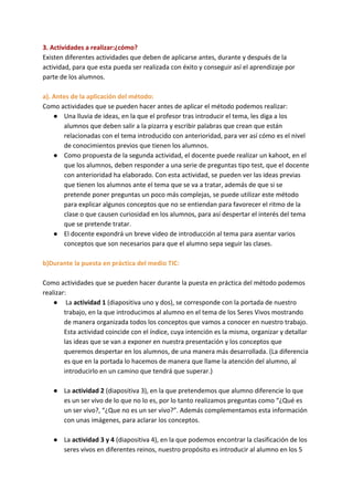 3. Actividades a realizar:¿cómo?
Existen diferentes actividades que deben de aplicarse antes, durante y después de la
actividad, para que esta pueda ser realizada con éxito y conseguir así el aprendizaje por
parte de los alumnos.
a). Antes de la aplicación del método:
Como actividades que se pueden hacer antes de aplicar el método podemos realizar:
● Una lluvia de ideas, en la que el profesor tras introducir el tema, les diga a los
alumnos que deben salir a la pizarra y escribir palabras que crean que están
relacionadas con el tema introducido con anterioridad, para ver así cómo es el nivel
de conocimientos previos que tienen los alumnos.
● Como propuesta de la segunda actividad, el docente puede realizar un kahoot, en el
que los alumnos, deben responder a una serie de preguntas tipo test, que el docente
con anterioridad ha elaborado. Con esta actividad, se pueden ver las ideas previas
que tienen los alumnos ante el tema que se va a tratar, además de que si se
pretende poner preguntas un poco más complejas, se puede utilizar este método
para explicar algunos conceptos que no se entiendan para favorecer el ritmo de la
clase o que causen curiosidad en los alumnos, para así despertar el interés del tema
que se pretende tratar.
● El docente expondrá un breve video de introducción al tema para asentar varios
conceptos que son necesarios para que el alumno sepa seguir las clases.
b)Durante la puesta en práctica del medio TIC:
Como actividades que se pueden hacer durante la puesta en práctica del método podemos
realizar:
● La ​actividad 1 ​(diapositiva uno y dos), se corresponde con la portada de nuestro
trabajo, en la que introducimos al alumno en el tema de los Seres Vivos mostrando
de manera organizada todos los conceptos que vamos a conocer en nuestro trabajo.
Esta actividad coincide con el índice, cuya intención es la misma, organizar y detallar
las ideas que se van a exponer en nuestra presentación y los conceptos que
queremos despertar en los alumnos, de una manera más desarrollada. (La diferencia
es que en la portada lo hacemos de manera que llame la atención del alumno, al
introducirlo en un camino que tendrá que superar.)
● La ​actividad 2 ​(diapositiva 3), en la que pretendemos que alumno diferencie lo que
es un ser vivo de lo que no lo es, por lo tanto realizamos preguntas como “¿Qué es
un ser vivo?, “¿Que no es un ser vivo?”. Además complementamos esta información
con unas imágenes, para aclarar los conceptos.
● La​ actividad 3 y 4 ​(diapositiva 4), en la que podemos encontrar la clasificación de los
seres vivos en diferentes reinos, nuestro propósito es introducir al alumno en los 5
 