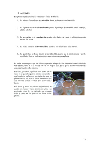 ➔ Actividad 2:
Las plantas tienen un ciclo de vida el cual consta de 5 fases:
1. La primera fase se llama germinación, donde la planta nace de la semilla.
2. La segunda fase es la de crecimiento, pues a la planta ya le comienzan a salir las hojas,
el tallo y la flor.
3. La tercera fase es la reproducción, gracias a las abejas o al viento el polen se transporta
de una flor a otra.
4. La cuarta fase es la de fructificación, donde la flor muere pero nace el fruto.
5. La quinta fase es la de muerte e inseminación, puesto que la planta muere y cae la
semilla del fruto al suelo y comienza a germinar una nueva planta.
La mejor manera para que los niños comprendan a la perfección cómo funciona el ciclo de la
vida de una planta es si lo pueden ver con sus propios ojos, por lo que lo más recomendable es
que experimenten ellos mismos.
Para ello, podemos jugar con unos brotes en un
vaso, en el que ellos podrán plantar sus semillas (
una lenteja, un garbanzo o una judía...) y regar su
planta día tras día, con el fin de comprender por
qué necesita 'comer y beber' para estar sana y
fuerte.
Los niños y niñas se sentirán responsables de
cuidar sus plantas y verán con ilusión cómo van
creciendo, cómo le van saliendo sus primeras
hojas y cómo por fin aparecen los frutos de las
plantas.
16
 