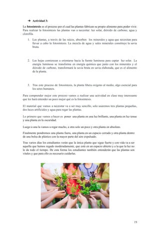 ➔ Actividad 3:
La fotosíntesis es el proceso por el cual las plantas fabrican su propio alimento para poder vivir.
Para realizar la fotosíntesis las plantas van a necesitar: luz solar, dióxido de carbono, agua y
clorofila.
1. Las plantas, a través de las raíces, absorben los minerales y agua que necesitan para
llevar a cabo la fotosíntesis. La mezcla de agua y sales minerales constituye la savia
bruta.
2. Las hojas comienzan a orientarse hacia la fuente luminosa para captar luz solar. La
energía luminosa se transforma en energía química que junto con los minerales y el
dióxido de carbono, transformará la savia bruta en savia elaborada, que es el alimento
de la planta.
3. Tras este proceso de fotosíntesis, la planta libera oxígeno al medio, algo esencial para
los seres humanos.
Para comprender mejor este proceso vamos a realizar una actividad en clase muy interesante
que les hará entender un poco mejor qué es la fotosíntesis.
El material que vamos a necesitar va a ser muy sencillo, solo usaremos tres plantas pequeñas,
dos luces artificiales y agua para regar las plantas.
Lo primero que vamos a hacer es poner una planta en una luz brillante, una planta en luz tenue
y una planta en la oscuridad.
Luego a una la vamos a regar mucho, a otra solo un poco y otra planta en absoluto.
Finalmente pondremos una planta fuera, una planta en un espacio cerrado y otra planta dentro
de una bolsa de plástico con la mayor parte del aire expulsado.
Tras varios días los estudiantes verán que la única planta que sigue fuerte y con vida va a ser
aquella que hemos regado moderadamente, que está en un espacio abierto y a la que la luz no
le da todo el tiempo. De esta forma los estudiantes también entenderán que las plantas son
vitales y que para ello es necesario cuidarlas.
19
 