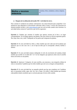 Medios y recursos
didácticos
Cartulinas, folios, rotuladores, colores, témperas,
etc.
c) Después de la utilización del medio TIC: Actividad de cierre.
Para concluir la unidad de las plantas realizaremos una autoevaluación para comprobar si los
alumnos/as han adquirido el conocimiento suficiente sobre el tema. A través del classroom los
alumnos podrán acceder a esta autoevaluación que nos será enviada cuando estos terminen. La
actividad online consta de 5 ejercicios, que son los siguientes:
Ejercicio 1: Tendrán que arrastrar el nombre que aparece encima de la foto a su lugar
correspondiente. En la imagen aparece una planta y hay que colocar en ella las siguientes partes:
flor, hoja, fruto, raíz y tallo. Trabajando así las partes que componen las plantas.
Ejercicio 2: En esta actividad los niños y niñas tendrán que unir cada una de las plantas que
aparecen que en este caso son 3, son el tipo de tallo que le corresponde: arbusto, hierbas o
árboles.
Ejercicio 3: En esta actividad estamos trabajando el ciclo de crecimiento de la planta, donde
tendrán que escribir en el orden del 1 al 3 en las imágenes que aparecen cómo crece la semilla
hasta convertirse en una planta.
Ejercicio 4: Aparecen 3 imágenes: de unas semillas, una manzana y una margarita; debajo de
estas se encuentran 3 palabras que los niños tendrán que unir con su imagen correspondiente.
Ejercicio 5: En esta actividad hay un pequeño párrafo que hay que completar con 5 palabras
que se encuentran arriba: agua, aire, luz, raíz y hojas. Los niños y niñas tendrán que arrastrar
cada palabra donde consideren que es correcta para que el texto cobre sentido.
23
 