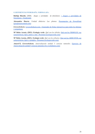 4. REFERENCIAS WEBGRAFÍA. NORMAS APA:
Rodrigo Ricardo, (2020). Juegos y actividades de fotosíntesis. ▷ Juegos y actividades de
fotosíntesis - Estudyando
Alessandra Huerta. Unidad didáctica Las plantas. Presentación de PowerPoint
(googleusercontent.com)
Liveworksheets. Liveworksheets.com - Generador de fichas interactivas para todos los idiomas
y asignaturas
Mª Belén Acosta, (2021). Ecología verde. Qué son los árboles. Qué son los ÁRBOLES, sus
características, tipos, partes y más - Resumen (ecologiaverde.com)
Mª Belén Acosta, (2021). Ecología verde. Qué son los arbustos. Qué son los ARBUSTOS, sus
características, tipos y ejemplos - Resumen (ecologiaverde.com)
AmaraVS, Liveworksheets. Autoevaluación unidad 5 ciencias naturales. Ejercicio de
Autoevaluación unidad 5 ciencias naturales (live worksheets.com)
26
 