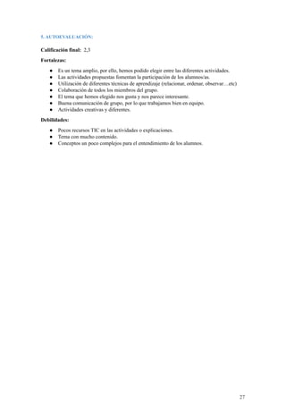 5. AUTOEVALUACIÓN:
Calificación final: 2,3
Fortalezas:
● Es un tema amplio, por ello, hemos podido elegir entre las diferentes actividades.
● Las actividades propuestas fomentan la participación de los alumnos/as.
● Utilización de diferentes técnicas de aprendizaje (relacionar, ordenar, observar…etc)
● Colaboración de todos los miembros del grupo.
● El tema que hemos elegido nos gusta y nos parece interesante.
● Buena comunicación de grupo, por lo que trabajamos bien en equipo.
● Actividades creativas y diferentes.
Debilidades:
● Pocos recursos TIC en las actividades o explicaciones.
● Tema con mucho contenido.
● Conceptos un poco complejos para el entendimiento de los alumnos.
27
 