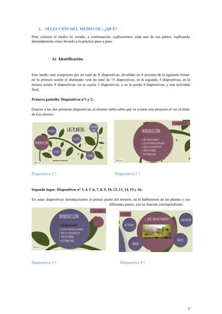 2. SELECCIÓN DEL MEDIO TIC: ¿QUÉ?
Para conocer el medio tic creado, a continuación, explicaremos cada una de sus partes, explicando
detenidamente cómo llevarlo a la práctica paso a paso.
A) Identificación.
Este medio está compuesto por un total de X diapositivas, divididas en 4 sesiones de la siguiente forma:
en la primera sesión el alumnado verá un total de 15 diapositivas; en la segunda, 5 diapositivas; en la
tercera sesión 4 diapositivas; en la cuarta 5 diapositivas; y en la quinta 8 diapositivas; y una actividad
final.
Primera pantalla: Diapositivas nº1 y 2:
Gracias a las dos primeras diapositivas, el alumno sabrá sobre qué va a tratar este proyecto al ver el título
de Las plantas.
Diapositiva 1 ↑ Diapositiva 2 ↑
Segundo lugar: Diapositivas nº 3, 4, 5 ,6, 7, 8, 9, 10, 12, 13, 14, 15 y 16:
En estas diapositivas introduciremos el primer punto del temario, en el hablaremos de las plantas y sus
diferentes partes, con su función correspondiente:
Diapositiva 3 ↑ Diapositiva 4 ↑
3
 
