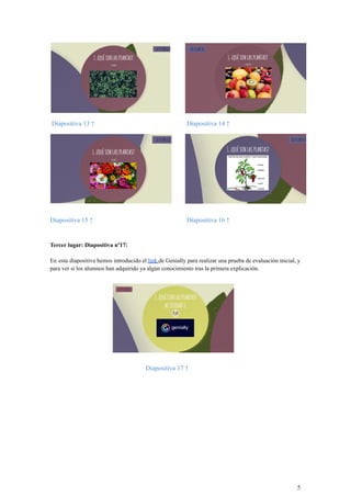 Diapositiva 13 ↑ Diapositiva 14 ↑
Diapositiva 15 ↑ Diapositiva 16 ↑
Tercer lugar: Diapositiva nº17:
En esta diapositiva hemos introducido el link de Genially para realizar una prueba de evaluación inicial, y
para ver si los alumnos han adquirido ya algún conocimiento tras la primera explicación.
Diapositiva 17 ↑
5
 