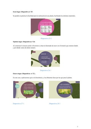 Sexto lugar: Diapositiva nº 25:
Se pondrá en práctica la facilidad para la realización de una planta, facilitando los distintos materiales.
Diapositiva 25 ↑
Séptimo lugar: Diapositivas nº 26:
Al comenzar la tercera sesión volveremos a situar al alumnado de nuevo en el temario que estamos dando
y por dónde vamos de dicho temario.
Diapositiva 26 ↑
Octavo lugar: Diapositivas nº 27,:
En este caso, explicaremos qué es la fotosíntesis, y las diferentes fases por las que pasa la planta.
Diapositiva 27 ↑ Diapositiva 28 ↑
7
 