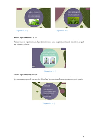 Diapositiva 29 ↑ Diapositiva 30 ↑
Noveno lugar: Diapositiva nº 31:
Realizaremos un experimento en el que demostraremos cómo las plantas realizan la fotosíntesis, al igual
que consumen oxígeno.
Diapositiva 31 ↑
Décimo lugar: Diapositivas nº 32:
Volveremos a comenzar la cuarta sesión al igual que las otras, situando a nuestros alumnos en el temario.
Diapositiva 32 ↑
8
 
