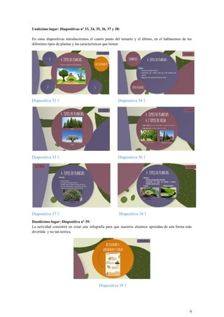 Undécimo lugar: Diapositivas nº 33, 34, 35, 36, 37 y 38:
En estas diapositivas introduciremos el cuarto punto del temario y el último, en el hablaremos de los
diferentes tipos de plantas y las características que tienen:
Diapositiva 33 ↑ Diapositiva 34 ↑
Diapositiva 35 ↑ Diapositiva 36 ↑
Diapositiva 37 ↑ Diapositiva 38 ↑
Duodécimo lugar: Diapositiva nº 39:
La actividad consistirá en crear una infografía para que nuestros alumnos aprendan de una forma más
divertida y no tan teórica.
Diapositiva 39 ↑
9
 