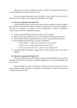Ahora vamos a ver las actividades que vamos a realizar en los diferentes momentos de
la unidad didáctica que vamos a exponer en clase.
Serán de una gran importancia estas actividades ya que a partir de ellas veremos la
consecución de los objetivos que propusimos al principio de la unidad.
A) Antes de la aplicación del medio-TIC
La actividad que vamos a realizar como inicio será una asamblea en la que el objetivo
para el maestro es descubrir qué saben sus alumnos y alumnas sobre los animales vertebrados.
Para ello, nos ubicamos en el lugar en el que normalmente se realiza la asamblea y
comenzaremos a realizar las siguientes preguntas.
● ¿Cuántos tipos de animales conocéis? ¿Cuáles son sus nombres?
● Dentro de cada tipo, ¿sabríais decirme como se llaman los animales que conocéis?
● De los tipos de animales, ¿podéis decirme al menos 2 características de cada uno?
● De los animales que habéis dicho, ¿de que se alimentan?
- Si dicen hierba → ¿sabéis cómo se llama esta alimentación?
- Si dicen carne → ¿sabéis de qué alimentación se trata?
- Si dicen que comen de todo → ¿cúal sería esta alimentación?
● ¿Conocéis alguna curiosidad de algún grupo de estos animales de los que hemos
hablado?
B) Durante la aplicación del medio-TIC
Para que el alumnado vaya afianzando los conceptos más importantes del tema, iremos
haciendo actividades, de esta manera se quedarán rápidamente con lo que han trabajado cada
día en el aula.
Estas actividades las vamos a realizar los 15 últimos minutos de cada clase, de esta
manera sabemos nosotros también, si el alumnado se ha enterado o no, bien, de lo que hemos
explicado en ese dia de clase
 