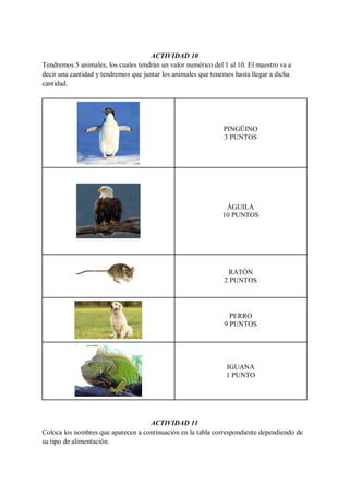 ACTIVIDAD 10
Tendremos 5 animales, los cuales tendrán un valor numérico del 1 al 10. El maestro va a
decir una cantidad y tendremos que juntar los animales que tenemos hasta llegar a dicha
cantidad.
PINGÜINO
3 PUNTOS
ÁGUILA
10 PUNTOS
RATÓN
2 PUNTOS
PERRO
9 PUNTOS
IGUANA
1 PUNTO
ACTIVIDAD 11
Coloca los nombres que aparecen a continuación en la tabla correspondiente dependiendo de
su tipo de alimentación.
 