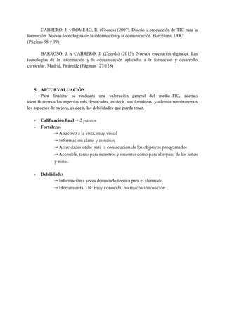 CABRERO, J. y ROMERO, R. (Coords) (2007). Diseño y producción de TIC para la
formación. Nuevas tecnologías de la información y la comunicación. Barcelona, UOC.
(Páginas 98 y 99)
BARROSO, J. y CABRERO, J. (Coords) (2013). Nuevos escenarios digitales. Las
tecnologías de la información y la comunicación aplicadas a la formación y desarrollo
curricular. Madrid, Pirámide (Páginas 127/128)
5. AUTOEVALUACIÓN
Para finalizar se realizará una valoración general del medio-TIC, además
identificaremos los aspectos más destacados, es decir, sus fortalezas, y además nombraremos
los aspectos de mejora, es decir, las debilidades que pueda tener.
- Calificación final → 2 puntos
- Fortalezas
→ Atractivo a la vista, muy visual
→ Información claras y concisas
→ Actividades útiles para la consecución de los objetivos programados
→ Accesible, tanto para maestros y maestras como para el repaso de los niños
y niñas.
- Debilidades
→ Información a veces demasiado técnica para el alumnado
→ Herramienta TIC muy conocida, no mucha innovación
 