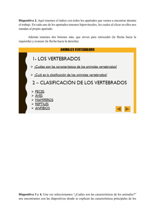 Diapositiva 2. Aquí tenemos el índice con todos los apartados que vamos a encontrar durante
el trabajo. En cada uno de los apartados tenemos hipervínculos, los cuales al clicar en ellos nos
mandan al propio apartado.
Además tenemos dos botones más, que sirven para retroceder (la flecha hacia la
izquierda) y avanzar (la flecha hacia la derecha)
Diapositiva 3 y 4. Una vez seleccionamos “¿Cuáles son las características de los animales?”
nos encontramos con las diapositivas donde se explican las características principales de los
 