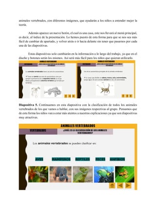 animales vertebrados, con diferentes imágenes, que ayudarán a los niños a entender mejor la
teoría.
Además aparece un nuevo botón, el cual es una casa, este nos llevará al menú principal,
es decir, al índice de la presentación. Lo hemos puesto de esta forma para que se nos sea más
fácil de cambiar de apartado, y volver atrás o ir hacia delante sin tener que pasarnos por cada
una de las diapositivas.
Estas diapositivas solo cambiarán en la información a lo largo del trabajo, ya que en el
diseño y botones serán los mismos. Así será más fácil para los niños que quieran utilizarlo.
Diapositiva 5. Continuamos en esta diapositiva con la clasificación de todos los animales
vertebrados de los que vamos a hablar, con sus imágenes respectivas al grupo. Pensamos que
de esta forma los niños van a estar más atentos a nuestras explicaciones ya que son diapositivas
muy atractivas.
 