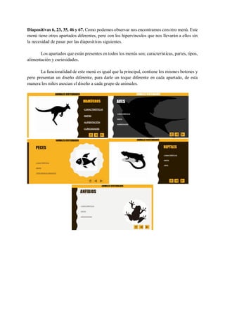 Diapositivas 6, 23, 35, 46 y 67. Como podemos observar nos encontramos con otro menú. Este
menú tiene otros apartados diferentes, pero con los hipervínculos que nos llevarán a ellos sin
la necesidad de pasar por las diapositivas siguientes.
Los apartados que están presentes en todos los menús son; características, partes, tipos,
alimentación y curiosidades.
La funcionalidad de este menú es igual que la principal, contiene los mismos botones y
pero presentan un diseño diferente, para darle un toque diferente en cada apartado, de esta
manera los niños asocian el diseño a cada grupo de animales.
 