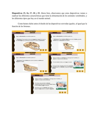 Diapositivas 15, 16, 17, 18 y 19. Ahora bien, observamos que estas diapositivas vamos a
explicar las diferentes características que tiene la alimentación de los animales vertebrados, y
los diferentes tipos que hay en el mundo animal.
Como hemos dicho antes el diseño de las diapositivas son todas iguales, al igual que la
función de los botones.
 