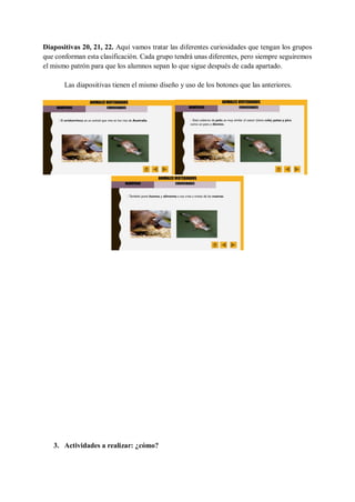 Diapositivas 20, 21, 22. Aquí vamos tratar las diferentes curiosidades que tengan los grupos
que conforman esta clasificación. Cada grupo tendrá unas diferentes, pero siempre seguiremos
el mismo patrón para que los alumnos sepan lo que sigue después de cada apartado.
Las diapositivas tienen el mismo diseño y uso de los botones que las anteriores.
1. .
2. .
3. Actividades a realizar: ¿cómo?
 