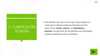 5.CLASIFICACIÓN
PLANTAS
 Las plantas son seres vivos que viven sujetos al
suelo pero realizan todas las funciones de los
seres vivos: nacen, crecen, se reproducen y
mueren. La mayoría de las plantas son terrestres,
aunque también las hay acuáticas.
1/5
 