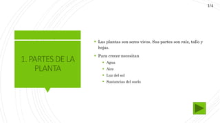 1.PARTESDELA
PLANTA
 Las plantas son seres vivos. Sus partes son raíz, tallo y
hojas.
 Para crecer necesitan
 Agua
 Aire
 Luz del sol
 Sustancias del suelo
1/4
 