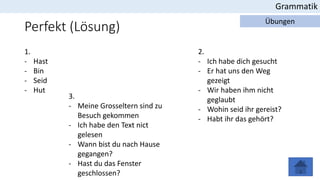 Perfekt (Lösung)
Grammatik
Übungen
1.
- Hast
- Bin
- Seid
- Hut
2.
- Ich habe dich gesucht
- Er hat uns den Weg
gezeigt
- Wir haben ihm nicht
geglaubt
- Wohin seid ihr gereist?
- Habt ihr das gehört?
3.
- Meine Grosseltern sind zu
Besuch gekommen
- Ich habe den Text nict
gelesen
- Wann bist du nach Hause
gegangen?
- Hast du das Fenster
geschlossen?
 