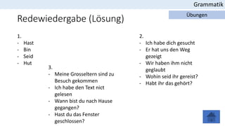 Redewiedergabe (Lösung)
Grammatik
Übungen
1.
- Hast
- Bin
- Seid
- Hut
2.
- Ich habe dich gesucht
- Er hat uns den Weg
gezeigt
- Wir haben ihm nicht
geglaubt
- Wohin seid ihr gereist?
- Habt ihr das gehört?
3.
- Meine Grosseltern sind zu
Besuch gekommen
- Ich habe den Text nict
gelesen
- Wann bist du nach Hause
gegangen?
- Hast du das Fenster
geschlossen?
 