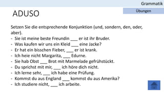 Grammatik
Übungen
ADUSO
Setzen Sie die entsprechende Konjunktion (und, sondern, den, oder,
aber).
- Sie ist meine beste Freundin ___ er ist ihr Bruder.
- Was kaufen wir uns ein Kleid ___ eine Jacke?
- Er hat ein bisschen Fieber, ___ er ist krank.
- Ich heie nicht Margarita, ___ Edurne.
- Sie hab Obst ___ Brot mit Marmelade gefrühstückt.
- Du sprichst mit mir, ___ ich höre dich nicht.
- Ich lerne sehr, ___ ich habe eine Prüfung.
- Kommst du aus England ___ kommst du aus Amerika?
- Ich studiere nicht, ___ ich arbeite.
 