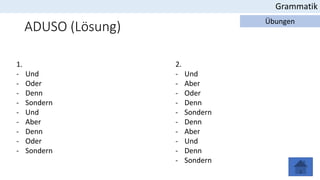 ADUSO (Lösung)
Grammatik
Übungen
1.
- Und
- Oder
- Denn
- Sondern
- Und
- Aber
- Denn
- Oder
- Sondern
2.
- Und
- Aber
- Oder
- Denn
- Sondern
- Denn
- Aber
- Und
- Denn
- Sondern
 