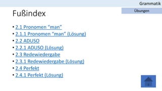 Fußindex
• 2.1 Pronomen “man”
• 2.1.1 Pronomen “man” (Lösung)
• 2.2 ADUSO
• 2.2.1 ADUSO (Lösung)
• 2.3 Redewiedergabe
• 2.3.1 Redewiedergabe (Lösung)
• 2.4 Perfekt
• 2.4.1 Perfekt (Lösung)
Grammatik
Übungen
 