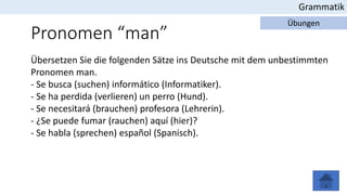 Grammatik
Übungen
Pronomen “man”
Übersetzen Sie die folgenden Sätze ins Deutsche mit dem unbestimmten
Pronomen man.
- Se busca (suchen) informático (Informatiker).
- Se ha perdida (verlieren) un perro (Hund).
- Se necesitará (brauchen) profesora (Lehrerin).
- ¿Se puede fumar (rauchen) aquí (hier)?
- Se habla (sprechen) español (Spanisch).
 