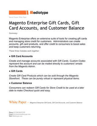 Special Feature White Paper
Magento Enterprise Gift Cards, Gift
Card Accounts, and Customer Balance
Summary:
Magento Enterprise offers an extensive suite of tools for creating gift cards
and managing store credit for customers. Administrators can create
accounts, gift card products, and offer credit to consumers to boost sales
and keep customers returning.
These three modules work together:
● Gift Card Accounts
Create and manage accounts associated with Gift Cards. Custom Codes
represent the account and can be mailed directly to customers' emails
from the Magento Admin.
● Gift Cards
Create Gift Card Products which can be sold through the Magento
Storefront. These can be purely virtual or represent physical items.
● Customer Balance
Consumers can redeem Gift Cards for Store Credit to be used at a later
date to make Checkout quick and easy.
White Paper – Magento Enterprise Gift Cards, Gift Card Accounts, and Customer Balance
Phone 855.MEDIOTYPE
Email diveinto@mediotyope.com
Web Mediotype.com
 