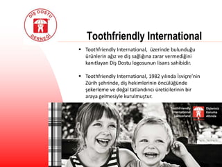 Toothfriendly International
 Toothfriendly International, üzerinde bulunduğu
ürünlerin ağız ve diş sağlığına zarar vermediğini
kanıtlayan Diş Dostu logosunun lisans sahibidir.
 Toothfriendly International, 1982 yılında İsviçre’nin
Zürih şehrinde, diş hekimlerinin öncülüğünde
şekerleme ve doğal tatlandırıcı üreticilerinin bir
araya gelmesiyle kurulmuştur.
 