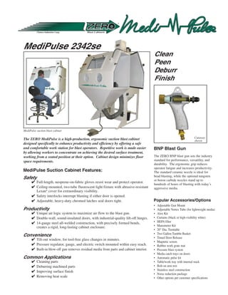 MediPulse 2342se
                                                                                        Clean
                                                                                        Peen
                                                                                        Deburr
                                                                                        Finish




MediPulse suction blast cabinet

                                                                                                                         Cutaway
The ZERO MediPulse is a high-production, ergonomic suction blast cabinet                                                 shown
designed specifically to enhance productivity and efficiency by offering a safe
and comfortable work station for blast operators. Repetitive work is made easier        BNP Blast Gun
by allowing workers to concentrate on achieving the desired surface treatment,
working from a seated position at their option. Cabinet design minimizes floor          The ZERO BNP blast gun sets the industry
space requirements.                                                                     standard for performance, versatility, and
                                                                                        durability. The ergonomic grip reduces
                                                                                        operator fatigue and increases productivity.
MediPulse Suction Cabinet Features:                                                     The standard ceramic nozzle is ideal for
                                                                                        bead blasting, while the optional tungsten
Safety                                                                                  or boron carbide nozzles stand up to
       Full-length, neoprene-on-fabric gloves resist wear and protect operator.
                                                                                        hundreds of hours of blasting with today’s
       Ceiling-mounted, two-tube fluorescent light fixture with abrasive-resistant     aggressive media.
        Lexan® cover for extraordinary visibility.
       Safety interlocks interrupt blasting if either door is opened.
       Adjustable, heavy-duty chromed latches seal doors tight.                        Popular Accessories/Options
                                                                                        •   Adjustable Gun Mount
Productivity                                                                            •   Adjustable Vortex Tube (for lightweight media)
       Unique air logic system to maximize air flow to the blast gun.                  •   Alox Kit
       Double-wall, sound-insulated doors, with industrial-quality lift-off hinges.    •   Curtains (black or high-visibility white)
       14-gauge steel all-welded construction, with precisely formed bends,            •   HEPA filter
        creates a rigid, long-lasting cabinet enclosure.                                •   Manometer Kit
                                                                                        •   20 Dia. Turntable
                                                                                        •   Two Gallon Tumble Basket
Convenience                                                                             •   Timed Door Release
       Tilt-out window, for tool-free glass changes in minutes.
                                                                                        •   Magnetic screen
       Pressure regulator, gauge, and electric switch mounted within easy reach.       •   Rubber work grate mat
       Built-in blow-off gun removes residual media from parts and cabinet interior.   •   Pressure blast system
                                                                                        •   Media catch trays on doors
Common Applications                                                                     •   Automatic pulse kit
         Cleaning parts                                                                •   Table/work tray with internal track
         Deburring machined parts                                                      •   Bolt-on arm rest
         Improving surface finish                                                      •   Stainless steel construction
                                                                                        •   Noise reduction package
         Removing heat scale                                                           •   Other options per customer specifications
 