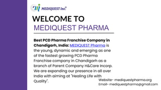 MEDIQUEST PHARMA
WELCOME TO
Best PCD Pharma Franchise Company in
Chandigarh, India: MEDIQUEST Pharma is
the young, dynamic and emerging as one
of the fastest growing PCD Pharma
Franchise company in Chandigarh as a
branch of Parent Company H&Care Incorp.
We are expanding our presence in all over
India with aiming at "Healing Life with
Quality". Website- mediquestpharma.org
Email- mediquestpharma@gmail.com
 