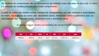 As medidas de comprimento são os mecanismos de medição mais utilizados no dia a dia. O metro
é a unidade de medida principal para medir comprimento.
A partir do metro são obtidas outras medidas de comprimentos que são múltiplos e submúltiplos
do metro. Os múltiplos do metro são: decâmetro (dam), hectômetro (hm) e quilômetro (km); os
submúltiplos são: milímetro (mm), centímetro (cm) e decímetro (dm).
A tabela a seguir mostra as medidas de comprimento utilizadas:
 