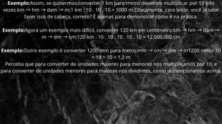 Exemplo:Assim, se quisermos converter 1 km para metro devemos multiplicar por 10 três
vezes.km →hm →dam →m;1 km . 10 . 10 . 10 = 1000 m.Obviamente, caro leitor, você já sabe
fazer isso de cabeça, correto? É apenas para demonstrar como é na prática.
Exemplo:Agora um exemplo mais difícil, converter 120 km em centímetro:km →hm →dam →
m →dm →cm;120 km . 10 . 10 . 10 . 10 . 10 = 12.000.000 cm
Exemplo:Outro exemplo é converter 1200 mm para metro:mm →cm →dm →m1200 mm ÷ 10
÷ 10 ÷ 10 = 1,2 m
Perceba que para converter de unidades maiores para menores nós multiplicamos por 10, e
para converter de unidades menores para maiores nós dividimos, como já mencionamos acima.
 