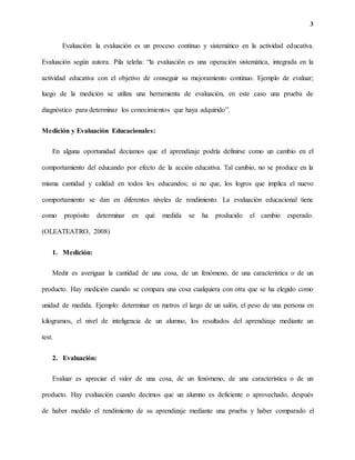 3
Evaluación: la evaluación es un proceso continuo y sistemático en la actividad educativa.
Evaluación según autora. Pila teleña: “la evaluación es una operación sistemática, integrada en la
actividad educativa con el objetivo de conseguir su mejoramiento continuo. Ejemplo de evaluar;
luego de la medición se utiliza una herramienta de evaluación, en este caso una prueba de
diagnóstico para determinar los conocimientos que haya adquirido”.
Medición y Evaluación Educacionales:
En alguna oportunidad decíamos que el aprendizaje podría definirse como un cambio en el
comportamiento del educando por efecto de la acción educativa. Tal cambio, no se produce en la
misma cantidad y calidad en todos los educandos; si no que, los logros que implica el nuevo
comportamiento se dan en diferentes niveles de rendimiento. La evaluación educacional tiene
como propósito determinar en qué medida se ha producido el cambio esperado.
(OLEATEATRO, 2008)
1. Medición:
Medir es averiguar la cantidad de una cosa, de un fenómeno, de una característica o de un
producto. Hay medición cuando se compara una cosa cualquiera con otra que se ha elegido como
unidad de medida. Ejemplo: determinar en metros el largo de un salón, el peso de una persona en
kilogramos, el nivel de inteligencia de un alumno, los resultados del aprendizaje mediante un
test.
2. Evaluación:
Evaluar es apreciar el valor de una cosa, de un fenómeno, de una característica o de un
producto. Hay evaluación cuando decimos que un alumno es deficiente o aprovechado, después
de haber medido el rendimiento de su aprendizaje mediante una prueba y haber comparado el
 