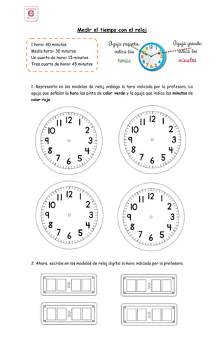 Medir el tiempo con el reloj
1. Representa en los modelos de reloj análogo la hora indicada por la profesora. La
aguja que señalan la hora las pinta de color verde y la aguja que indica los minutos de
color rojo.
2. Ahora, escribe en los modelos de reloj digital la hora indicada por la profesora.
1 hora= 60 minutos
Media hora= 30 minutos
Un cuarto de hora= 15 minutos
Tres cuarto de hora= 45 minutos
 
