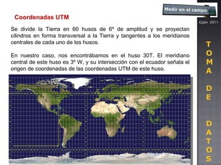 Gijón  2011 T O M A D E D A T O S Coordenadas UTM Se divide la Tierra en 60 husos de 6º de amplitud y se proyectan cilindros en forma transversal a la Tierra y tangentes a los meridianos centrales de cada uno de los husos.  En nuestro caso, nos encontrábamos en el huso 30T. El meridiano central de este huso es 3º W, y su intersección con el ecuador señala el origen de coordenadas de las coordenadas UTM de este huso. 