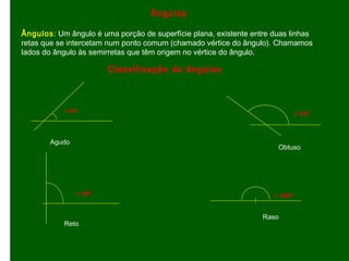 Classificação de ângulos
Ângulos: Um ângulo é uma porção de superfície plana, existente entre duas linhas
retas que se intercetam num ponto comum (chamado vértice do ângulo). Chamamos
lados do ângulo às semirretas que têm origem no vértice do ângulo.
Ângulos
< 90º
Agudo
> 90º
= 90º = 180º
Reto
Raso
Obtuso
 