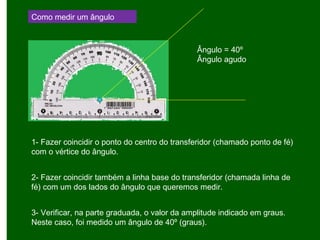 Como medir um ângulo
1- Fazer coincidir o ponto do centro do transferidor (chamado ponto de fé)
com o vértice do ângulo.
2- Fazer coincidir também a linha base do transferidor (chamada linha de
fé) com um dos lados do ângulo que queremos medir.
3- Verificar, na parte graduada, o valor da amplitude indicado em graus.
Neste caso, foi medido um ângulo de 40º (graus).
Ângulo = 40º
Ângulo agudo
 