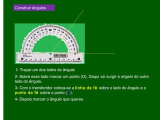 Construir ângulos
1- Traçar um dos lados do ângulo
2- Sobre esse lado marcar um ponto (O). Daqui vai surgir a origem do outro
lado do ângulo.
3- Com o transferidor coloca-se a linha de fé sobre o lado do ângulo e o
ponto de fé sobre o ponto (O).
4- Depois marcar o ângulo que queres.
 