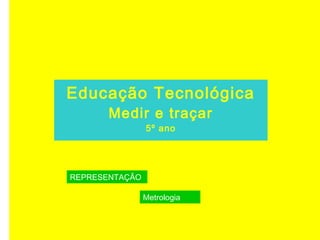 Educação Tecnológica
Medir e traçar
5º ano
REPRESENTAÇÃO
Metrologia
 