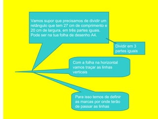 Vamos supor que precisamos de dividir um
retângulo que tem 27 cm de comprimento e
20 cm de largura, em três partes iguais.
Pode ser na tua folha de desenho A4.
Com a folha na horizontal
vamos traçar as linhas
verticais
Para isso temos de definir
as marcas por onde terão
de passar as linhas
Dividir em 3
partes iguais
 