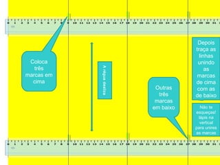 Coloca
três
marcas em
cima
Outras
três
marcas
em baixo
Depois
traça as
linhas
unindo
as
marcas
de cima
com as
de baixo
Não te
esqueças!
lápis na
vertical
para unires
as marcas
Aréguadesliza
 