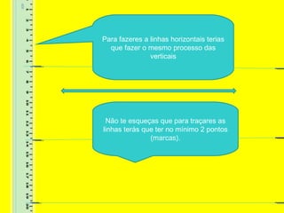 Para fazeres a linhas horizontais terias
que fazer o mesmo processo das
verticais
Não te esqueças que para traçares as
linhas terás que ter no mínimo 2 pontos
(marcas).
 