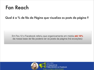 Fan Reach
Qual é a % de fãs da Página que visualiza os posts da página ?

Em Fev.12 o Facebook referiu que organicamente em média até 16%
da nossa base de fãs poderá ver os posts da página (há exceções)

 