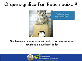 O que signiﬁca Fan Reach baixo ?
Tenho de fazer
Page Post Ads …

Simplesmente os seus posts não estão a ser mostrados no
newsfeed da sua base de fãs

 