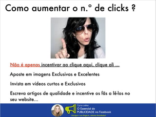 Como aumentar o n.º de clicks ?

Não é apenas incentivar ao clique aqui, clique ali …
Aposte em imagens Exclusivas e Excelentes
Invista em vídeos curtos e Exclusivos
Escreva artigos de qualidade e incentive os fãs a lê-los no
seu website…

 