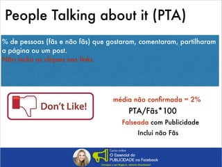 People Talking about it (PTA)
% de pessoas (fãs e não fãs) que gostaram, comentaram, partilharam
a página ou um post.
Não inclui os cliques nos links
!
!

média não conﬁrmada = 2%

PTA/Fãs*100
Falseada com Publicidade
Inclui não Fãs

 